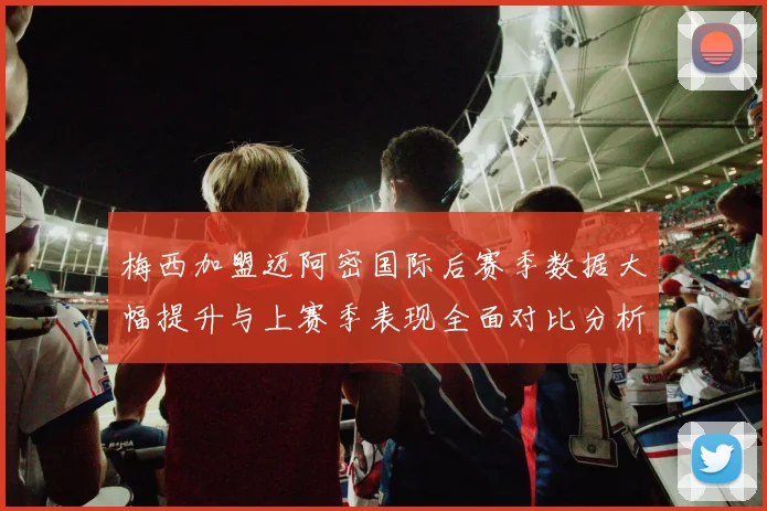 梅西加盟迈阿密国际后赛季数据大幅提升与上赛季表现全面对比分析