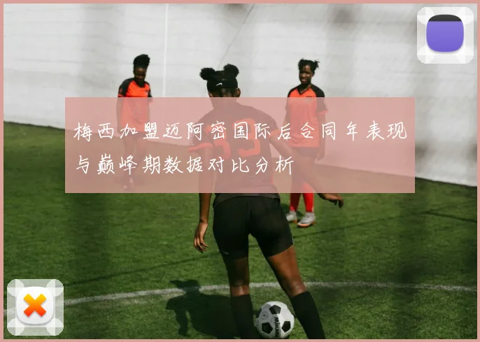 梅西加盟迈阿密国际后合同年表现与巅峰期数据对比分析