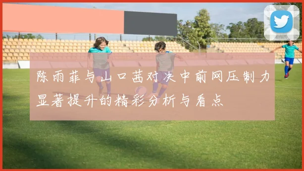 陈雨菲与山口茜对决中前网压制力显著提升的精彩分析与看点