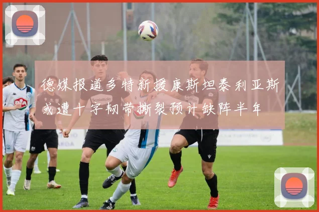 德媒报道多特新援康斯坦泰利亚斯或遭十字韧带撕裂预计缺阵半年