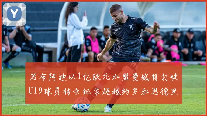 若布阿迪以1亿欧元加盟曼城将打破U19球员转会纪录超越约罗和恩德里克